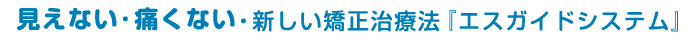 見えない・痛くない・新しい矯正治療法『エスガイドシステム』