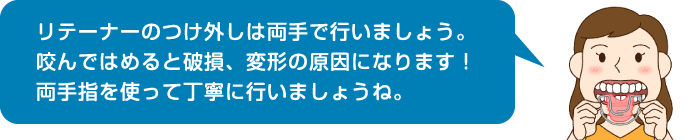 リテーナーのつけ外しは両手で行いましょう。咬んではめると破損、変形の原因になります！両手指を使って丁寧に行いましょうね。