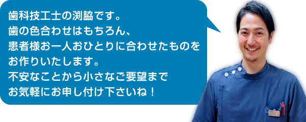 歯科技工士の渕脇です。歯の色合わせはもちろん、患者様お一人おひとりに合わせたものをお作りいたします。不安なことから小さなご要望までお気軽にお申し付け下さいね！