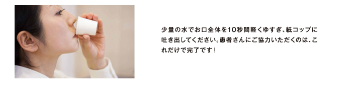 少量の水でお口全体を10秒間軽くゆすぎ、紙コップに吐き出してください。